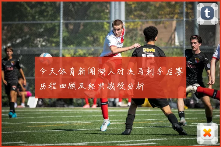 今天体育新闻湖人对决马刺季后赛历程回顾及经典战役分析