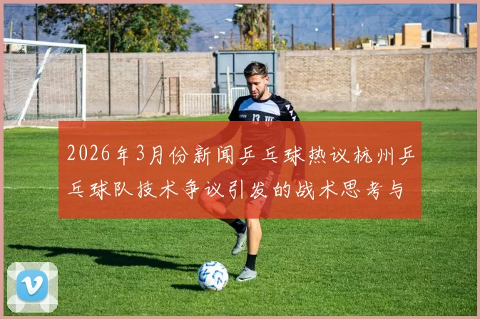 2026年3月份新闻乒乓球热议杭州乒乓球队技术争议引发的战术思考与未来发展方向探讨