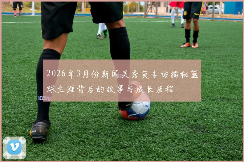 2026年3月份新闻吴秀英专访揭秘篮球生涯背后的故事与成长历程