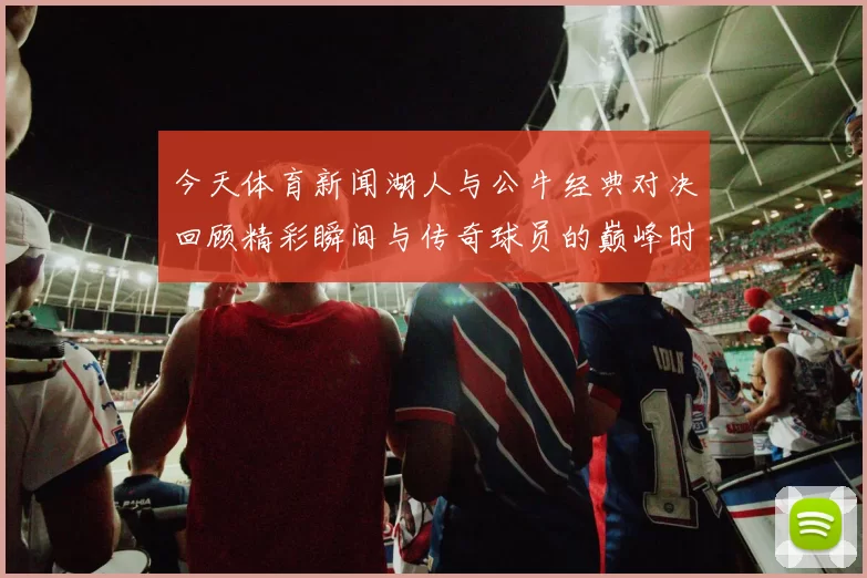 今天体育新闻湖人与公牛经典对决回顾精彩瞬间与传奇球员的巅峰时刻