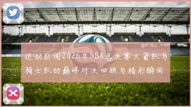 运动新闻2026年NBA总决赛火箭队与骑士队的巅峰对决回顾与精彩瞬间分析