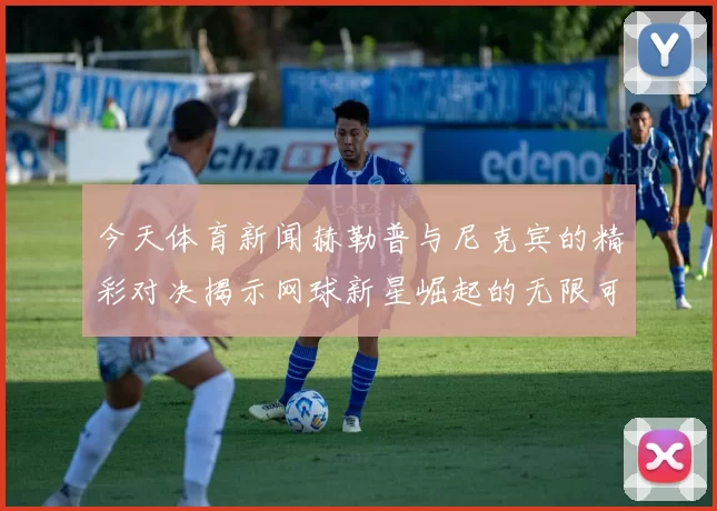 今天体育新闻赫勒普与尼克宾的精彩对决揭示网球新星崛起的无限可能性